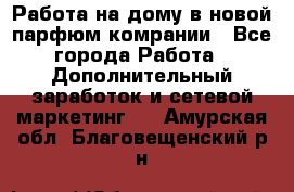 Работа на дому в новой парфюм.комрании - Все города Работа » Дополнительный заработок и сетевой маркетинг   . Амурская обл.,Благовещенский р-н